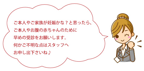 ご本人やご家族が妊娠かな？と思ったら、ご本人やお腹の赤ちゃんのために早めの受診をお願いします。何かご不明な点はスタッフへお申し出ください。